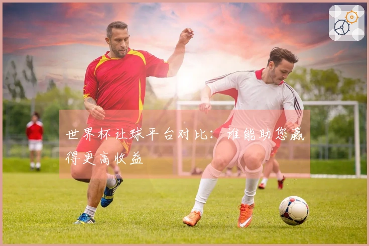 世界杯让球平台对比：谁能助您赢得更高收益
