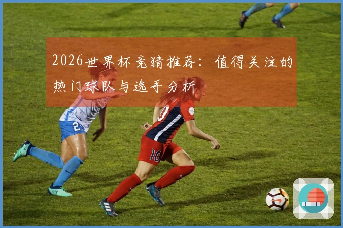 2026世界杯竞猜推荐：值得关注的热门球队与选手分析