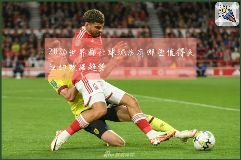 2026世界杯让球玩法有哪些值得关注的数据趋势